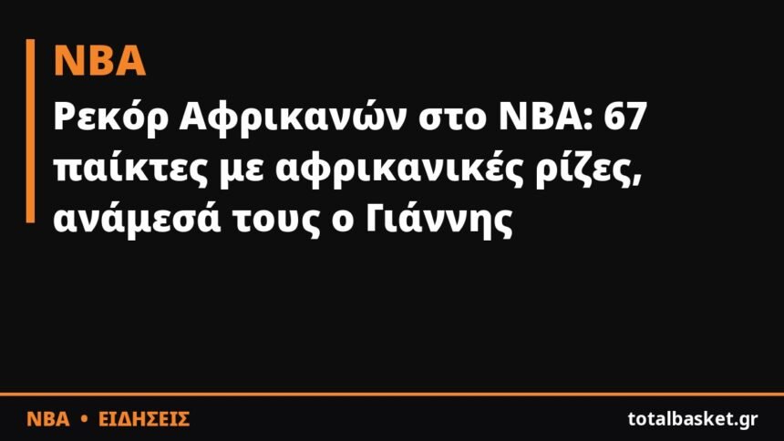 Ρεκόρ Αφρικανών στο NBA: 67 παίκτες με αφρικανικές ρίζες, ανάμεσά τους ο Γιάννης